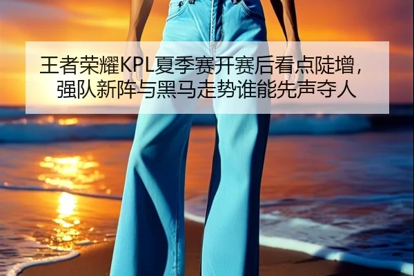 王者荣耀KPL夏季赛开赛后看点陡增，强队新阵与黑马走势谁能先声夺人