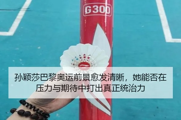 孙颖莎巴黎奥运前景愈发清晰，她能否在压力与期待中打出真正统治力